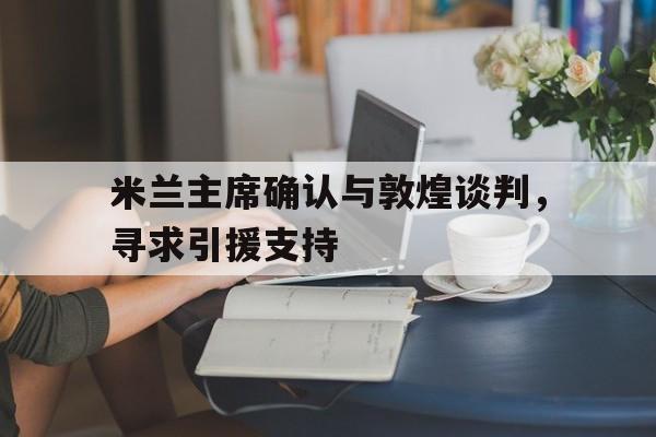 开云APP-关于米兰主席确认与敦煌谈判,寻求引援支持的信息